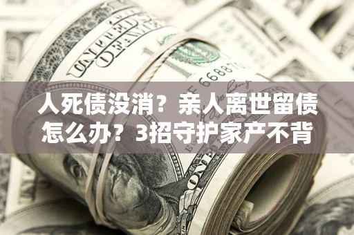 北京人死债没消？亲人离世留债怎么办？3招守护家产不背锅